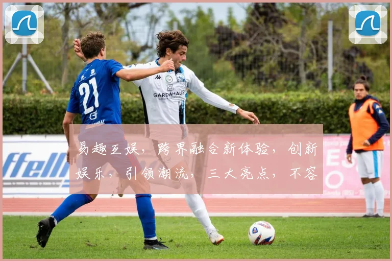 易趣互娱，跨界融合新体验，创新娱乐，引领潮流，三大亮点，不容错过，探索无限可能。