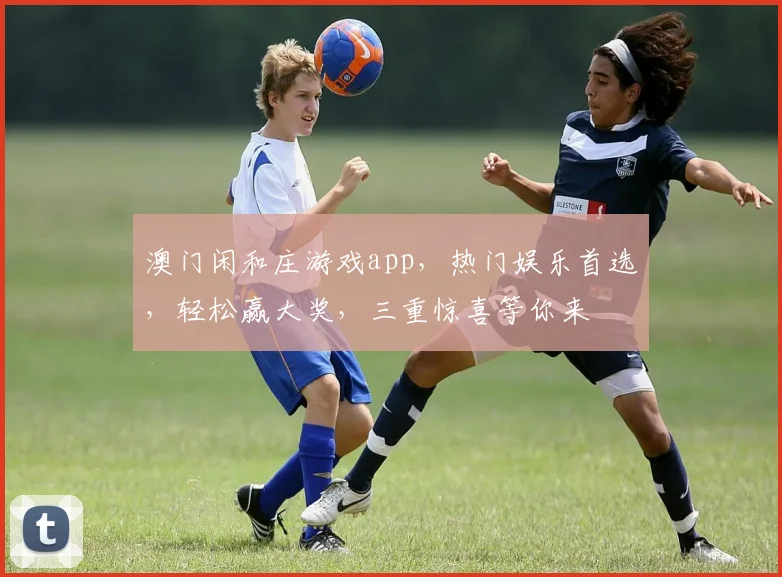 澳门闲和庄游戏app，热门娱乐首选，轻松赢大奖，三重惊喜等你来