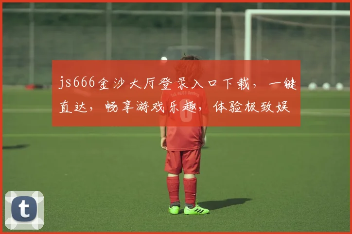js666金沙大厅登录入口下载，一键直达，畅享游戏乐趣，体验极致娱乐，不容错过