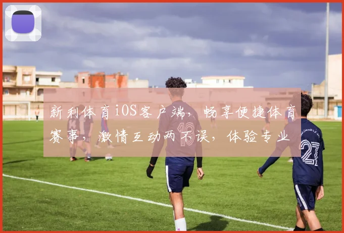 新利体育iOS客户端，畅享便捷体育赛事，激情互动两不误，体验专业体育乐趣