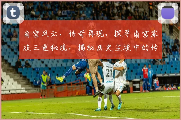 南宫风云，传奇再现，探寻南宫家族三重秘境，揭秘历史尘埃中的传奇故事